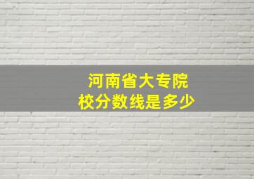 河南省大专院校分数线是多少