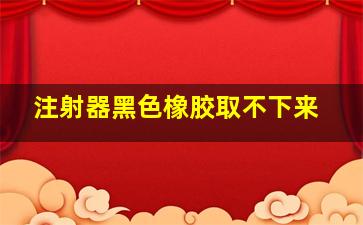 注射器黑色橡胶取不下来