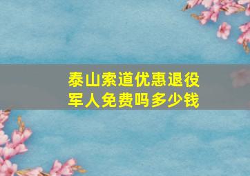 泰山索道优惠退役军人免费吗多少钱