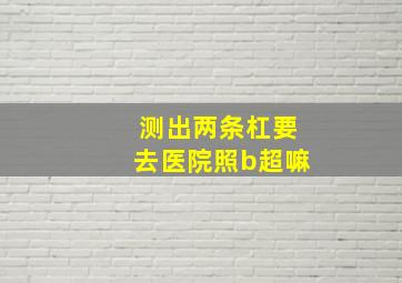 测出两条杠要去医院照b超嘛