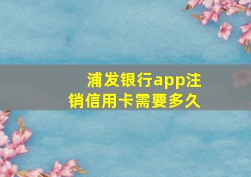 浦发银行app注销信用卡需要多久