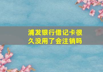 浦发银行借记卡很久没用了会注销吗