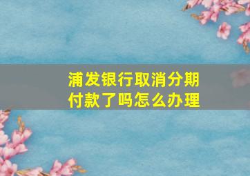 浦发银行取消分期付款了吗怎么办理