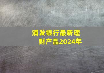 浦发银行最新理财产品2024年