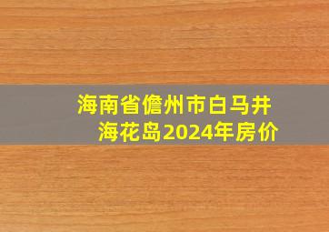 海南省儋州市白马井海花岛2024年房价