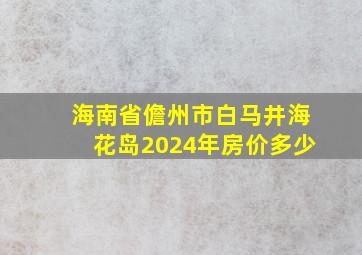 海南省儋州市白马井海花岛2024年房价多少