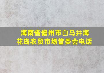 海南省儋州市白马井海花岛农贸市场管委会电话