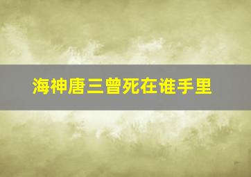 海神唐三曾死在谁手里