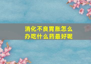 消化不良胃胀怎么办吃什么药最好呢