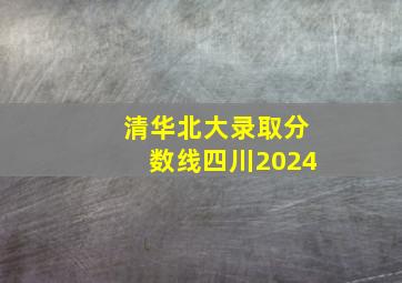 清华北大录取分数线四川2024