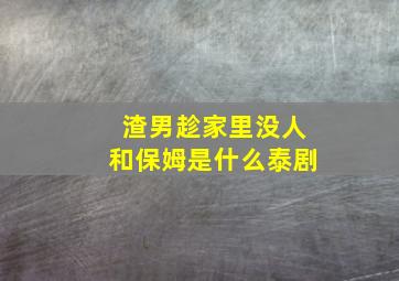 渣男趁家里没人和保姆是什么泰剧