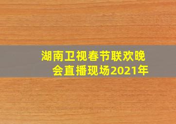 湖南卫视春节联欢晚会直播现场2021年