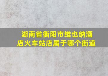 湖南省衡阳市维也纳酒店火车站店属于哪个街道