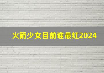 火箭少女目前谁最红2024