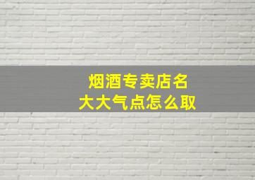 烟酒专卖店名大大气点怎么取