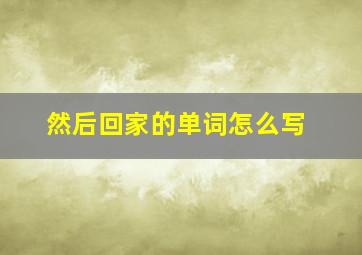 然后回家的单词怎么写