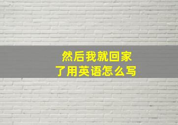 然后我就回家了用英语怎么写