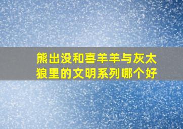 熊出没和喜羊羊与灰太狼里的文明系列哪个好