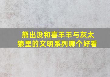 熊出没和喜羊羊与灰太狼里的文明系列哪个好看