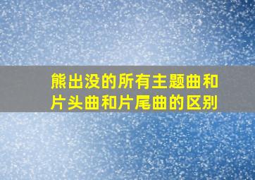 熊出没的所有主题曲和片头曲和片尾曲的区别