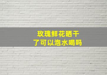 玫瑰鲜花晒干了可以泡水喝吗