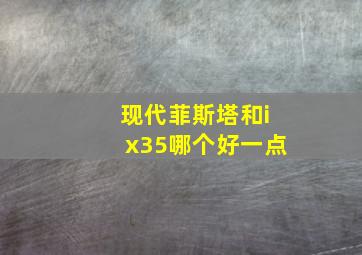 现代菲斯塔和ix35哪个好一点