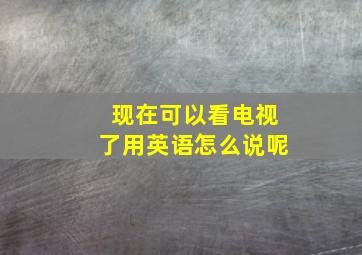 现在可以看电视了用英语怎么说呢