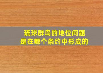 琉球群岛的地位问题是在哪个条约中形成的