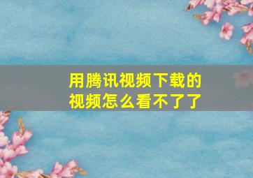 用腾讯视频下载的视频怎么看不了了