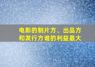 电影的制片方、出品方和发行方谁的利益最大