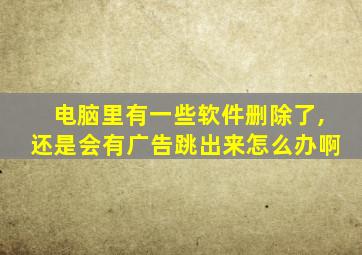 电脑里有一些软件删除了,还是会有广告跳出来怎么办啊