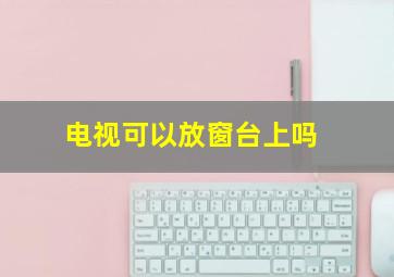 电视可以放窗台上吗