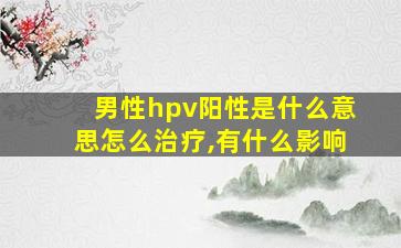 男性hpv阳性是什么意思怎么治疗,有什么影响