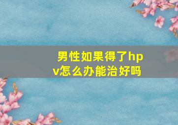 男性如果得了hpv怎么办能治好吗