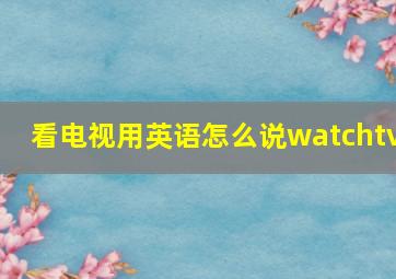 看电视用英语怎么说watchtv