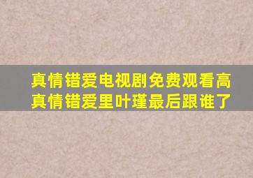 真情错爱电视剧免费观看高真情错爱里叶瑾最后跟谁了