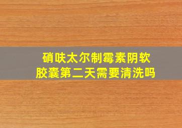 硝呋太尔制霉素阴软胶囊第二天需要清洗吗