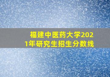 福建中医药大学2021年研究生招生分数线