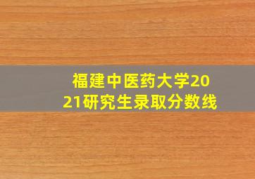 福建中医药大学2021研究生录取分数线