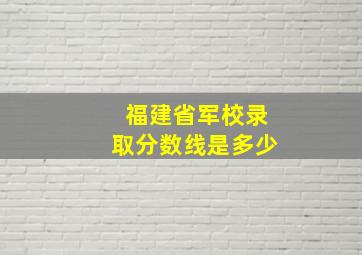 福建省军校录取分数线是多少