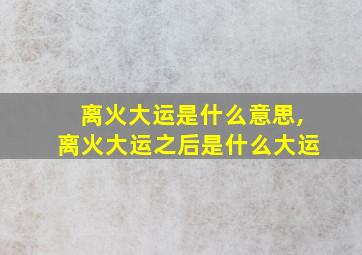 离火大运是什么意思,离火大运之后是什么大运