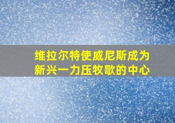 维拉尔特使威尼斯成为新兴一力压牧歌的中心