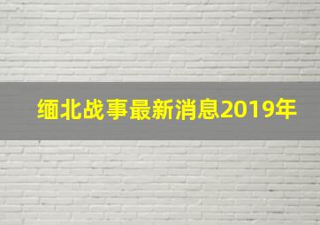 缅北战事最新消息2019年