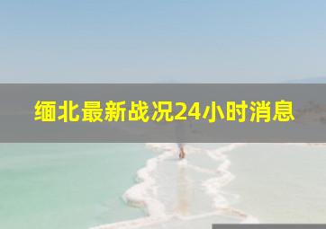 缅北最新战况24小时消息