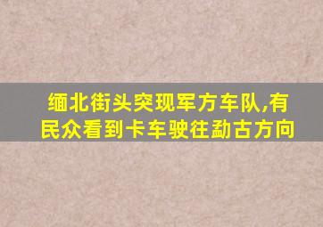 缅北街头突现军方车队,有民众看到卡车驶往勐古方向