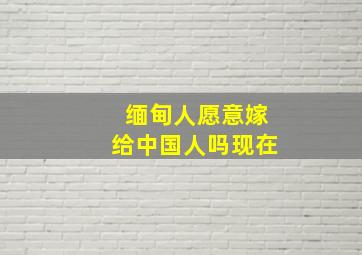 缅甸人愿意嫁给中国人吗现在