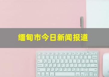 缅甸市今日新闻报道