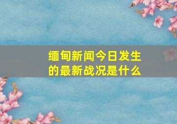 缅甸新闻今日发生的最新战况是什么