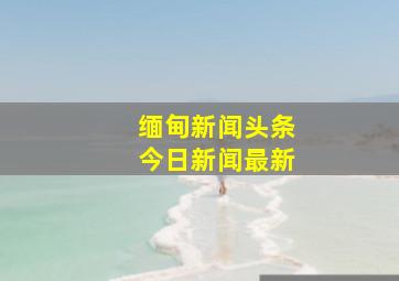 缅甸新闻头条今日新闻最新