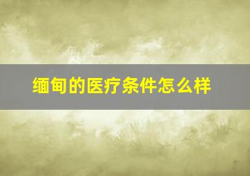 缅甸的医疗条件怎么样